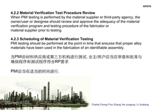 Charlie Chong/ Fion Zhang/ He Jungang / Li Xueliang
API578
4.2.2 Material Verification Test Procedure Review
When PMI testing is performed by the material supplier or third-party agency, the
owner/user or designee should review and approve the adequacy of the material
verification program and testing procedure of the fabricator or
material supplier prior to testing.
4.2.3 Scheduling of Material Verification Testing
PMI testing should be performed at the point in time that ensures that proper alloy
materials have been used in the fabrication of an identifiable assembly.
当PMI由材料供应商或第三方机构进行测试, 业主/用户应当应审查和批准与
确保程序和测试程序符合RP要求
PMI应当在适当的时间进行.
 