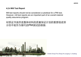 Charlie Chong/ Fion Zhang/ He Jungang / Li Xueliang
API578
4.2.4 Mill Test Report
Mill test reports should not be considered a substitute for a PMI test.
However, mill test reports are an important part of an overall material
quality assurance program.
材质证书虽然是整体材料的质量保证计划的重要组成部
分但不能作为替代的PMI测试的根据.
 