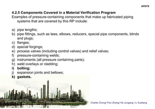 Charlie Chong/ Fion Zhang/ He Jungang / Li Xueliang
API578
4.2.5 Components Covered in a Material Verification Program
Examples of pressure-containing components that make up fabricated piping
systems that are covered by this RP include:
a) pipe lengths;
b) pipe fittings, such as tees, elbows, reducers, special pipe components, blinds
and plugs;
c) flanges;
d) special forgings;
e) process valves (including control valves) and relief valves;
f) pressure-containing welds;
g) instruments (all pressure containing parts);
h) weld overlays or cladding;
i) bolting;
j) expansion joints and bellows;
k) gaskets.
 