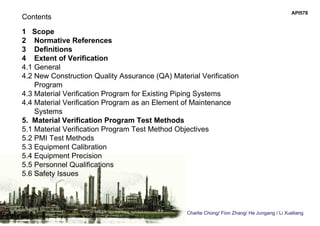 API578
Charlie Chong/ Fion Zhang/ He Jungang / Li Xueliang
Contents
1 Scope
2 Normative References
3 Definitions
4 Extent of Verification
4.1 General
4.2 New Construction Quality Assurance (QA) Material Verification
Program
4.3 Material Verification Program for Existing Piping Systems
4.4 Material Verification Program as an Element of Maintenance
Systems
5. Material Verification Program Test Methods
5.1 Material Verification Program Test Method Objectives
5.2 PMI Test Methods
5.3 Equipment Calibration
5.4 Equipment Precision
5.5 Personnel Qualifications
5.6 Safety Issues
 