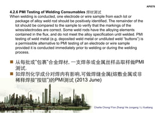 Charlie Chong/ Fion Zhang/ He Jungang / Li Xueliang
API578
4.2.6 PMI Testing of Welding Consumables 焊材测试
When welding is conducted, one electrode or wire sample from each lot or
package of alloy weld rod should be positively identified. The remainder of the
lot should be compared to the sample to verify that the markings of the
wires/electrodes are correct. Some weld rods have the alloying elements
contained in the flux, and do not meet the alloy specification until welded. PMI
testing of weld metal (e.g. deposited weld metal or undiluted weld “buttons”) is
a permissible alternative to PMI testing of an electrode or wire sample
provided it is conducted immediately prior to welding or during the welding
process.
 从每批或”包裹”合金焊材, 一支焊条或金属丝样品取样做PMI
测试.
 如焊剂化学成分对焊肉有影响,可做焊缝金属(熔敷金属或非
稀释焊接“按钮”)的PMI测试 (2013 June)
 