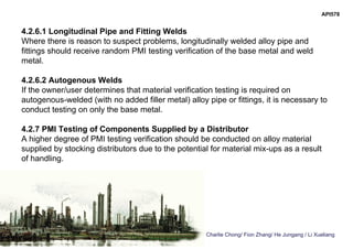 Charlie Chong/ Fion Zhang/ He Jungang / Li Xueliang
API578
4.2.6.1 Longitudinal Pipe and Fitting Welds
Where there is reason to suspect problems, longitudinally welded alloy pipe and
fittings should receive random PMI testing verification of the base metal and weld
metal.
4.2.6.2 Autogenous Welds
If the owner/user determines that material verification testing is required on
autogenous-welded (with no added filler metal) alloy pipe or fittings, it is necessary to
conduct testing on only the base metal.
4.2.7 PMI Testing of Components Supplied by a Distributor
A higher degree of PMI testing verification should be conducted on alloy material
supplied by stocking distributors due to the potential for material mix-ups as a result
of handling.
 