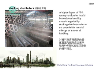 Charlie Chong/ Fion Zhang/ He Jungang / Li Xueliang
API578
A higher degree of PMI
testing verification should
be conducted on alloy
material supplied by
stocking distributors due to
the potential for material
mix-ups as a result of
handling.
对材料存库商提供的受
压管道与配件应当采取
较高PMI测试验证因潜在
的材料混乱.
stocking distributors 材料存库商
 