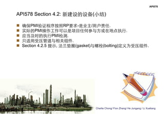 Charlie Chong/ Fion Zhang/ He Jungang / Li Xueliang
API578
API578 Section 4.2: 新建设的设备(小结)
 确保PMI验证程序按照RP要求-是业主/用户责任.
 实际的PMI操作工作可以是项目任何参与方或在地点执行.
 应当及时的执行PMI检测.
 只适用受压管道与相关组件.
 Section 4.2.5 提示, 法兰垫圈(gasket)与螺栓(bolting)定义为受压组件.
 