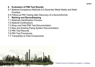 Charlie Chong/ Fion Zhang/ He Jungang / Li Xueliang
6 Evaluation of PMI Test Results
6.1 Material Acceptance Methods 6.2 Dissimilar Metal Welds and Weld
Overlays
6.3 Follow-up PMI Testing after Discovery of a Nonconformity
7 Marking and Recordkeeping
7.1 Materials Identification Process
7.2 Material Certifications
7.3 Shop and Field PMI Test Documentation
7.4 New and Existing Piping System Documentation
7.5 PMI Test Records
7.6 PMI Test Procedures
7.7 Traceability to Field Components
API578
 
