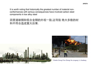 Charlie Chong/ Fion Zhang/ He Jungang / Li Xueliang
API578
It is worth noting that historically the greatest number of material non-
conformances with serious consequences have involved carbon steel
components in low alloy steel
因普通碳钢和低合金钢的外观一致,这导致 绝大多数的材
料不符合造成重大后果.
 