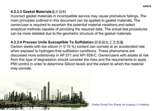 Charlie Chong/ Fion Zhang/ He Jungang / Li Xueliang
API578
4.3.3.3 Gasket Materials垫片材料
Incorrect gasket materials in incompatible service may cause premature failings. The
main principles outlined in this document can be applied to gasket materials. The
owner/user is required to ascertain the potential material variations and select
analytical methods capable of providing the required data. The actual test procedures
can be more detailed due to the geometric structure of the gasket materials.
4.3.3.4 Process Units Susceptible To Sulfidation.容易硫化工艺装置
Carbon steels with low silicon (< 0.10 %) content can corrode at an accelerated rate
when exposed to hydrogen-free sulfidation conditions. These phenomena are
discussed more extensively in AP 571 and API 939-C. Owner/users with assets at risk
from this type of degradation should consider the risks and the requirements to apply
PMI control in order to determine Silicon levels and the extent to which the material
may corrode.
 