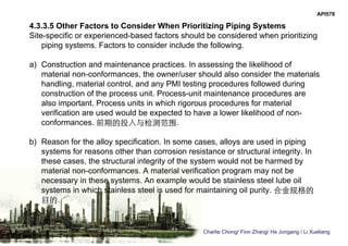 Charlie Chong/ Fion Zhang/ He Jungang / Li Xueliang
API578
4.3.3.5 Other Factors to Consider When Prioritizing Piping Systems
Site-specific or experienced-based factors should be considered when prioritizing
piping systems. Factors to consider include the following.
a) Construction and maintenance practices. In assessing the likelihood of
material non-conformances, the owner/user should also consider the materials
handling, material control, and any PMI testing procedures followed during
construction of the process unit. Process-unit maintenance procedures are
also important. Process units in which rigorous procedures for material
verification are used would be expected to have a lower likelihood of non-
conformances. 前期的投入与检测范围.
b) Reason for the alloy specification. In some cases, alloys are used in piping
systems for reasons other than corrosion resistance or structural integrity. In
these cases, the structural integrity of the system would not be harmed by
material non-conformances. A material verification program may not be
necessary in these systems. An example would be stainless steel lube oil
systems in which stainless steel is used for maintaining oil purity. 合金规格的
目的.
 