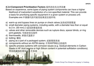 Charlie Chong/ Fion Zhang/ He Jungang / Li Xueliang
API578
4.3.4 Component Prioritization Factors 组件的优先次序因素
Based on experience, some types of piping system components can have a higher
likelihood of inadvertent substitution of a non-specified material. This can provide
a basis for prioritizing specific equipment in a given system or process unit.
Examples are:不慎替代的可能性较高受压组件有;
a) warm-up and bypass lines on pumps or check valves;加热或旁路管道
b) small diameter piping systems, including welds, with a diameter less than or equal
to 2 in. (50 mm);小直径的管道系统
c) valves and other removable devices such as rupture discs, spacer blinds, or ring
joint gaskets; 可拆卸受压组件
d) thermowells; 承插式温度计
e) bolting; 螺栓
f) piping as a part of a packaged system; 成套管路系统
g) components without an ASTM stamp; 不带ASTM标记的组件
h) specific process systems with corrosion issues (e.g. residual elements in Carbon
Steels in HF Acid service or high Silicon content in potential sulfidation conditions).
特定的腐蚀机理受压工艺系统
 