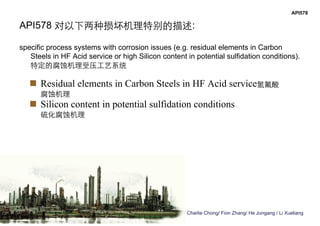 Charlie Chong/ Fion Zhang/ He Jungang / Li Xueliang
API578
API578 对以下两种损坏机理特别的描述:
specific process systems with corrosion issues (e.g. residual elements in Carbon
Steels in HF Acid service or high Silicon content in potential sulfidation conditions).
特定的腐蚀机理受压工艺系统
 Residual elements in Carbon Steels in HF Acid service氢氟酸
腐蚀机理
 Silicon content in potential sulfidation conditions
硫化腐蚀机理
 