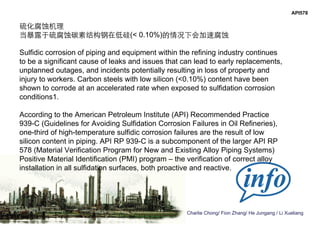 Charlie Chong/ Fion Zhang/ He Jungang / Li Xueliang
API578
硫化腐蚀机理
当暴露于硫腐蚀碳素结构钢在低硅(< 0.10%)的情况下会加速腐蚀
Sulfidic corrosion of piping and equipment within the refining industry continues
to be a significant cause of leaks and issues that can lead to early replacements,
unplanned outages, and incidents potentially resulting in loss of property and
injury to workers. Carbon steels with low silicon (<0.10%) content have been
shown to corrode at an accelerated rate when exposed to sulfidation corrosion
conditions1.
According to the American Petroleum Institute (API) Recommended Practice
939-C (Guidelines for Avoiding Sulfidation Corrosion Failures in Oil Refineries),
one-third of high-temperature sulfidic corrosion failures are the result of low
silicon content in piping. API RP 939-C is a subcomponent of the larger API RP
578 (Material Verification Program for New and Existing Alloy Piping Systems)
Positive Material Identification (PMI) program – the verification of correct alloy
installation in all sulfidation surfaces, both proactive and reactive.
 