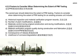 Charlie Chong/ Fion Zhang/ He Jungang / Li Xueliang
API578
4.3.5 Factors to Consider When Determining the Extent of PMI Testing
设定PMI测试的范围应当考虑因素
The owner/user should determine the extent of PMI testing. Factors to consider
when determining the extent of PMI testing for an existing process unit include:
a) Historical inspection and material verification program records, 历史记录
b) Number of plant modifications, 改造数次
c) Materials control during original construction and during modifications, 改造或
新建时对材料管理的有效性
d) Material verification program quality during construction and fabrication,改造或
新建时对材料PMI管理的有效性
e) Consequence of release,释放的后果
f) Likelihood of corrosion/degradation.腐蚀/降解的可能性
 
