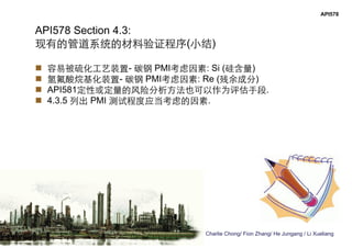 Charlie Chong/ Fion Zhang/ He Jungang / Li Xueliang
API578
API578 Section 4.3:
现有的管道系统的材料验证程序(小结)
 容易被硫化工艺装置- 碳钢 PMI考虑因素: Si (硅含量)
 氢氟酸烷基化装置- 碳钢 PMI考虑因素: Re (残余成分)
 API581定性或定量的风险分析方法也可以作为评估手段.
 4.3.5 列出 PMI 测试程度应当考虑的因素.
 