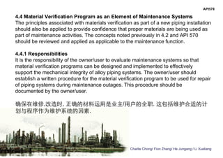 Charlie Chong/ Fion Zhang/ He Jungang / Li Xueliang
API578
4.4 Material Verification Program as an Element of Maintenance Systems
The principles associated with materials verification as part of a new piping installation
should also be applied to provide confidence that proper materials are being used as
part of maintenance activities. The concepts noted previously in 4.2 and API 570
should be reviewed and applied as applicable to the maintenance function.
4.4.1 Responsibilities
It is the responsibility of the owner/user to evaluate maintenance systems so that
material verification programs can be designed and implemented to effectively
support the mechanical integrity of alloy piping systems. The owner/user should
establish a written procedure for the material verification program to be used for repair
of piping systems during maintenance outages. This procedure should be
documented by the owner/user.
确保在维修,改造时, 正确的材料运用是业主/用户的全职. 这包括维护合适的计
划与程序作为维护系统的因素.
 