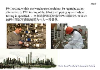 Charlie Chong/ Fion Zhang/ He Jungang / Li Xueliang
API578
PMI testing within the warehouse should not be regarded as an
alternative to PMI testing of the fabricated piping system when
testing is specified. ，当制造管道系统指定PMI测试时, 仓库内
的PMI测试不应该被视为作为一种替代.
 