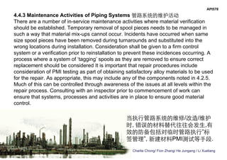 Charlie Chong/ Fion Zhang/ He Jungang / Li Xueliang
API578
4.4.3 Maintenance Activities of Piping Systems 管路系统的维护活动
There are a number of in-service maintenance activities where material verification
should be established. Temporary removal of spool pieces needs to be managed in
such a way that material mix-ups cannot occur. Incidents have occurred when same
size spool pieces have been removed during turnarounds and substituted into the
wrong locations during installation. Consideration shall be given to a firm control
system or a verification prior to reinstallation to prevent these incidences occurring. A
process where a system of ‘tagging’ spools as they are removed to ensure correct
replacement should be considered It is important that repair procedures include
consideration of PMI testing as part of obtaining satisfactory alloy materials to be used
for the repair. As appropriate, this may include any of the components noted in 4.2.5.
Much of this can be controlled through awareness of the issues at all levels within the
repair process. Consulting with an inspector prior to commencement of work can
ensure that systems, processes and activities are in place to ensure good material
control.
当执行管路系统的维修/改造/维护
时, 错误的材料替代往往会发生,有
效的防备包括对临时管路执行”标
签管理”, 新建材料PMI测试等手段.
 