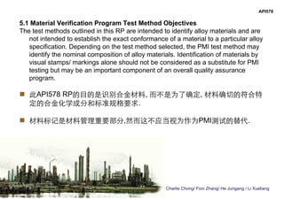 Charlie Chong/ Fion Zhang/ He Jungang / Li Xueliang
API578
5.1 Material Verification Program Test Method Objectives
The test methods outlined in this RP are intended to identify alloy materials and are
not intended to establish the exact conformance of a material to a particular alloy
specification. Depending on the test method selected, the PMI test method may
identify the nominal composition of alloy materials. Identification of materials by
visual stamps/ markings alone should not be considered as a substitute for PMI
testing but may be an important component of an overall quality assurance
program.
 此API578 RP的目的是识别合金材料, 而不是为了确定, 材料确切的符合特
定的合金化学成分和标准规格要求.
 材料标记是材料管理重要部分,然而这不应当视为作为PMI测试的替代.
 
