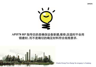 Charlie Chong/ Fion Zhang/ He Jungang / Li Xueliang
API578 RP 指导目的是确保设备新建,维修,改造时不会用
错建材, 而不是确切的确定材料符合规格要求.
API578
 