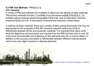 Charlie Chong/ Fion Zhang/ He Jungang / Li Xueliang
API578
5.2 PMI Test Methods PMI测试方法
5.2.1 General
A variety of PMI test methods are available to determine the identity of alloy materials.
The primary methods include (1) portable X-ray fluorescence便携式X射线荧光, (2)
portable optical emission spectroscopy便携式发射光谱, and (3) laboratory chemical
analysis实验室化学分析. A description of several test methods is listed below.
In addition to these methods, there are a variety of alloy sorting techniques that may be
appropriate for the purposes of this RP including magnetic testing 磁力检测 to
differentiate between ferritic and austenitic materials. It is important that users verify
what the objectives and accuracies are required from the PMI tool they wish to use. All
of the tools have benefits and limitations on the elements they can or cannot detect, in
addition to the accuracy and ability to differentiate between different material grades
which have only slight variations in alloying elements.
 