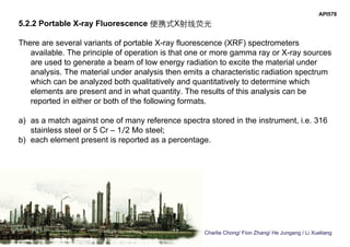 Charlie Chong/ Fion Zhang/ He Jungang / Li Xueliang
API578
5.2.2 Portable X-ray Fluorescence 便携式X射线荧光
There are several variants of portable X-ray fluorescence (XRF) spectrometers
available. The principle of operation is that one or more gamma ray or X-ray sources
are used to generate a beam of low energy radiation to excite the material under
analysis. The material under analysis then emits a characteristic radiation spectrum
which can be analyzed both qualitatively and quantitatively to determine which
elements are present and in what quantity. The results of this analysis can be
reported in either or both of the following formats.
a) as a match against one of many reference spectra stored in the instrument, i.e. 316
stainless steel or 5 Cr – 1⁄2 Mo steel;
b) each element present is reported as a percentage.
 