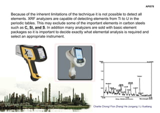 Charlie Chong/ Fion Zhang/ He Jungang / Li Xueliang
API578
Because of the inherent limitations of the technique it is not possible to detect all
elements. XRF analyzers are capable of detecting elements from Ti to U in the
periodic tables. This may exclude some of the important elements in carbon steels
such as C, Si, and S. In addition many analyzers are sold with basic element
packages so it is important to decide exactly what elemental analysis is required and
select an appropriate instrument.
 