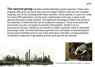 Charlie Chong/ Fion Zhang/ He Jungang / Li Xueliang
API578
The second group are field portable laboratory grade analyzers. These were
originally difficult to use due to their size and weight. Modern units are now available
weighing only 33 lbs including small Argon cylinders. Some operate in a pure arc mode
for routine PMI applications and the more sophisticated units have a spark mode
allowing laboratory quality analysis. The significant advantage of these instruments is
the expansion of elements that can be analyzed including C. These more advanced
instruments are also not subject to operator interpretation. Similar to X-ray
fluorescence devices, results can be reported in either a spectral match or elemental
percentage mode. As these techniques generate arcs and sparks a potential ignition
source occurs therefore prior to use of this technique in the field, a review should be
conducted to determine if gas testing and hot work permits are required.
 