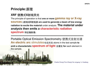 Charlie Chong/ Fion Zhang/ He Jungang / Li Xueliang
API578
Principle:原理
XRF 便携式X射线荧光
The principle of operation is that one or more gamma ray or X-ray
sources γ射线或X射线源 are used to generate a beam of low energy
radiation to excite the material under analysis. The material under
analysis then emits a characteristic radiation
spectrum 特征辐射谱.
----------------------------------------------------------------------------
Portable Optical Emission Spectrometry 便携式发射光谱
An electric arc stimulates电弧刺激 atoms in the test sample to
emit a characteristic spectrum of light 光谱光 for each element in
the sample.
 