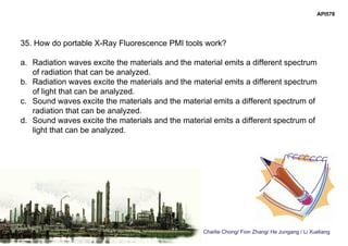 Charlie Chong/ Fion Zhang/ He Jungang / Li Xueliang
API578
35. How do portable X-Ray Fluorescence PMI tools work?
a. Radiation waves excite the materials and the material emits a different spectrum
of radiation that can be analyzed.
b. Radiation waves excite the materials and the material emits a different spectrum
of light that can be analyzed.
c. Sound waves excite the materials and the material emits a different spectrum of
radiation that can be analyzed.
d. Sound waves excite the materials and the material emits a different spectrum of
light that can be analyzed.
 