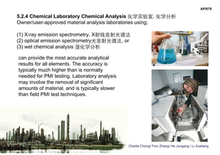 Charlie Chong/ Fion Zhang/ He Jungang / Li Xueliang
API578
5.2.4 Chemical Laboratory Chemical Analysis 化学实验室, 化学分析
Owner/user-approved material analysis laboratories using;
(1) X-ray emission spectrometry, X射线发射光谱法
(2) optical emission spectrometry光发射光谱法, or
(3) wet chemical analysis 湿化学分析
can provide the most accurate analytical
results for all elements. The accuracy is
typically much higher than is normally
needed for PMI testing. Laboratory analysis
may involve the removal of significant
amounts of material, and is typically slower
than field PMI test techniques.
 