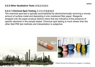 Charlie Chong/ Fion Zhang/ He Jungang / Li Xueliang
API578
5.2.5 Other Qualitative Tests 其他定性测试
5.2.5.1 Chemical Spot Testing 点式化学抽查测试
The chemical spot test is typically accomplished by electrochemically removing a minute
amount of surface metal and depositing it onto moistened filter paper. Reagents
dropped onto the paper produce distinct colors that are indicative of the presence of
specific elements in the sample tested. Chemical spot testing is much slower than the
other field PMI test methods and interpretation is subjective.
 