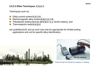 Charlie Chong/ Fion Zhang/ He Jungang / Li Xueliang
API578
5.2.5.3 Other Techniques 其他技术
Techniques such as;
 Eddy-current sorters涡流分拣 ,
 Electromagnetic alloy sorters电磁合金分拣,
 Triboelectric testing devices 静电测试 (e.g. ferrite meters), and
 Thermoelectric tests热电测试
are qualitative定性 and as such may only be appropriate for limited sorting
applications and not for specific alloy identification.
ferrite meters
 