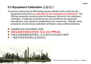 Charlie Chong/ Fion Zhang/ He Jungang / Li Xueliang
API578
5.3 Equipment Calibration 设备校订
The person performing the PMI testing should calibrate and/or verify the test
equipment performance as specified by the equipment manufacturer. The
PMI test procedure should provide the frequency interval for this calibration/
verification. If calibration procedures are not provided by the equipment
manufacturer, they should be established by the owner/user. Typically, these
procedures should include calibration/verification using certified standards.
 设备操作员应当及时的校订设备
 按照设备提供商指定的程序, 验证与校订PMI设备.
 在缺乏设备商提供程序情况, 业主/用户应当开发校订程序
 一般校订程序包括用认证试块对比.
 