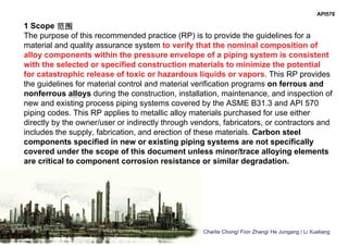 Charlie Chong/ Fion Zhang/ He Jungang / Li Xueliang
1 Scope 范围
The purpose of this recommended practice (RP) is to provide the guidelines for a
material and quality assurance system to verify that the nominal composition of
alloy components within the pressure envelope of a piping system is consistent
with the selected or specified construction materials to minimize the potential
for catastrophic release of toxic or hazardous liquids or vapors. This RP provides
the guidelines for material control and material verification programs on ferrous and
nonferrous alloys during the construction, installation, maintenance, and inspection of
new and existing process piping systems covered by the ASME B31.3 and API 570
piping codes. This RP applies to metallic alloy materials purchased for use either
directly by the owner/user or indirectly through vendors, fabricators, or contractors and
includes the supply, fabrication, and erection of these materials. Carbon steel
components specified in new or existing piping systems are not specifically
covered under the scope of this document unless minor/trace alloying elements
are critical to component corrosion resistance or similar degradation.
API578
 