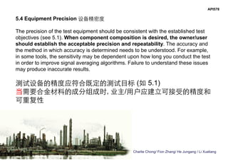 Charlie Chong/ Fion Zhang/ He Jungang / Li Xueliang
API578
5.4 Equipment Precision 设备精密度
The precision of the test equipment should be consistent with the established test
objectives (see 5.1). When component composition is desired, the owner/user
should establish the acceptable precision and repeatability. The accuracy and
the method in which accuracy is determined needs to be understood. For example,
in some tools, the sensitivity may be dependent upon how long you conduct the test
in order to improve signal averaging algorithms. Failure to understand these issues
may produce inaccurate results.
测试设备的精度应符合既定的测试目标 (如 5.1)
当需要合金材料的成分组成时, 业主/用户应建立可接受的精度和
可重复性
 