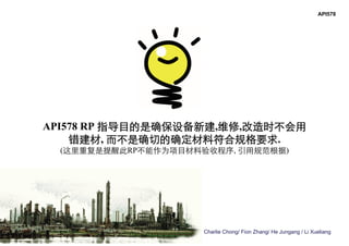 Charlie Chong/ Fion Zhang/ He Jungang / Li Xueliang
API578 RP 指导目的是确保设备新建,维修,改造时不会用
错建材, 而不是确切的确定材料符合规格要求.
(这里重复是提醒此RP不能作为项目材料验收程序, 引用规范根据)
API578
 