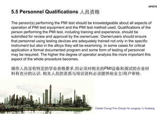Charlie Chong/ Fion Zhang/ He Jungang / Li Xueliang
API578
5.5 Personnel Qualifications 人员资格
The person(s) performing the PMI test should be knowledgeable about all aspects of
operation of PMI test equipment and the PMI test method used. Qualifications of the
person performing the PMI test, including training and experience, should be
submitted for review and approval by the owner/user. Owner/users should ensure
that personnel using testing devices are adequately trained not only in the specific
instrument but also in the alloys they will be examining. In some cases for critical
application a formal documented program and some form of testing of personnel
may be required. The higher the degree of operator analysis the more important this
aspect of the whole procedure becomes.
操作人员没有特定的学会资格要求,但必须对相关的PMI设备和测试的合金材
料有充分的认识. 相关人员的资质与培训资料必须提供给业主/用户审核.
 