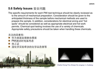 Charlie Chong/ Fion Zhang/ He Jungang / Li Xueliang
API578
5.6 Safety Issues 安全问题
The specific requirements for each PMI test technique should be clearly reviewed as
to the amount of mechanical preparation. Consideration should be given to the
anticipated thickness of the sample before mechanical methods are used to
prepare the sample. In addition, considerations for electrical arcing and “hot
spots” should be considered as well as appropriate electrical and hot work
permits. Chemical spot testing involves the use of a variety of chemicals.
Appropriate safety precautions should be taken when handling these chemicals.
关注的因素有:
 作为表面处理剩余厚度
 PMI测试时电弧考虑
 热工证
 湿化学实验牵涉的化学品危害等
 