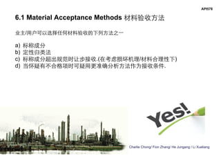 Charlie Chong/ Fion Zhang/ He Jungang / Li Xueliang
API578
6.1 Material Acceptance Methods 材料验收方法
业主/用户可以选择任何材料验收的下列方法之一
a) 标称成分
b) 定性归类法
c) 标称成分超出规范时让步接收.(在考虑损坏机理/材料合理性下)
d) 当怀疑有不合格项时可疑用更准确分析方法作为接收条件.
 