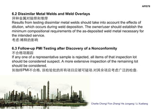 Charlie Chong/ Fion Zhang/ He Jungang / Li Xueliang
API578
6.2 Dissimilar Metal Welds and Weld Overlays
异种金属对接焊和堆焊
Results from testing dissimilar metal welds should take into account the effects of
dilution, which occurs during weld deposition. The owner/user should establish the
minimum compositional requirements of the as-deposited weld metal necessary for
the intended service.
考虑:稀释的影响
6.3 Follow-up PMI Testing after Discovery of a Nonconformity
不合格项跟踪
If any one of a representative sample is rejected, all items of that inspection lot
should be considered suspect. A more extensive inspection of the remaining lot
should be considered.
如抽样PMI不合格, 该检验批的所有项目应被可疑项.对其余项应考虑广泛的检查.
 