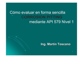 Cómo evaluar en forma sencilla
  .

     CORROSION PITTING
         mediante API 579 Nivel 1




               Ing. Martín Toscano

                                     1
 