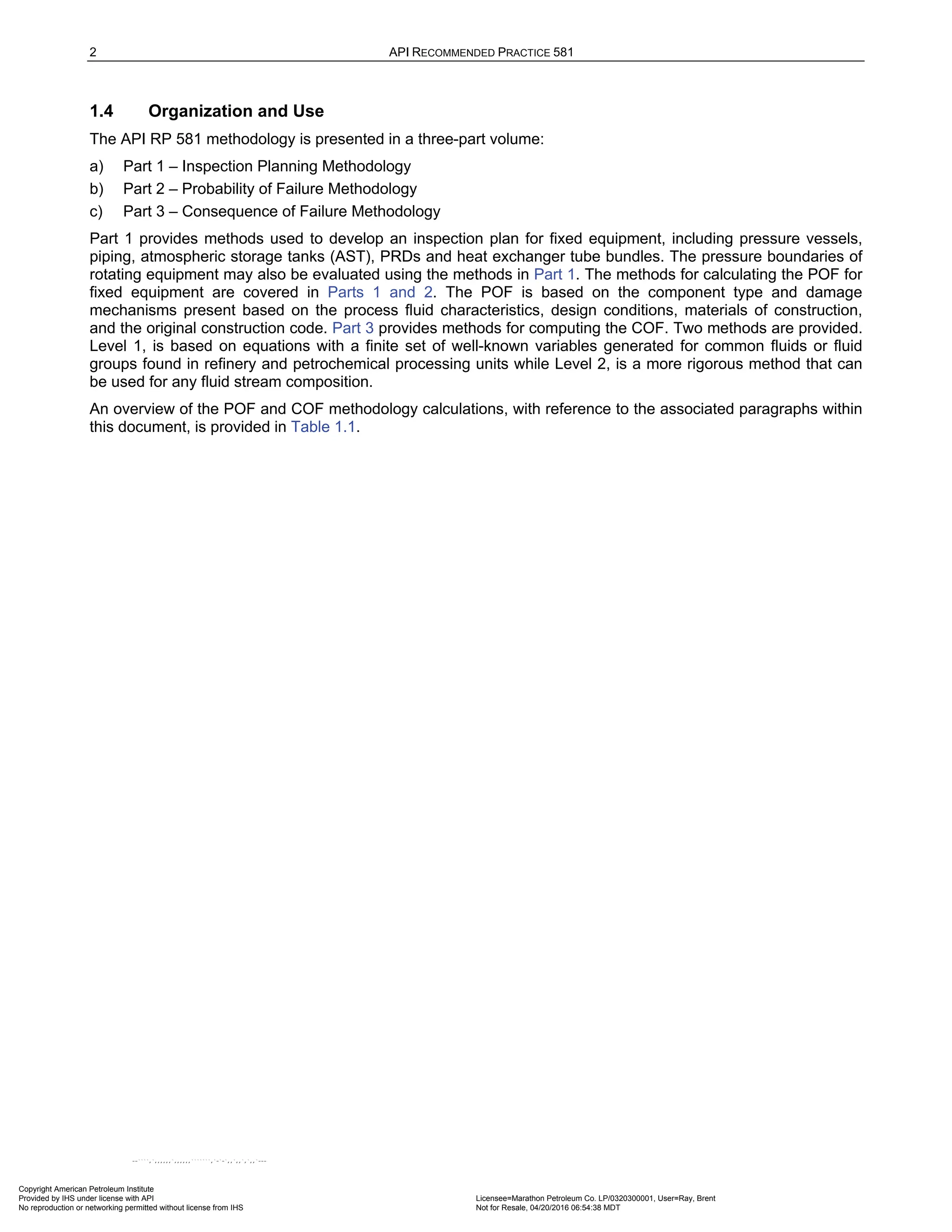 2 API RECOMMENDED PRACTICE 581
1.4 Organization and Use
The API RP 581 methodology is presented in a three-part volume:
a) Part 1 – Inspection Planning Methodology
b) Part 2 – Probability of Failure Methodology
c) Part 3 – Consequence of Failure Methodology
Part 1 provides methods used to develop an inspection plan for fixed equipment, including pressure vessels,
piping, atmospheric storage tanks (AST), PRDs and heat exchanger tube bundles. The pressure boundaries of
rotating equipment may also be evaluated using the methods in Part 1. The methods for calculating the POF for
fixed equipment are covered in Parts 1 and 2. The POF is based on the component type and damage
mechanisms present based on the process fluid characteristics, design conditions, materials of construction,
and the original construction code. Part 3 provides methods for computing the COF. Two methods are provided.
Level 1, is based on equations with a finite set of well-known variables generated for common fluids or fluid
groups found in refinery and petrochemical processing units while Level 2, is a more rigorous method that can
be used for any fluid stream composition.
An overview of the POF and COF methodology calculations, with reference to the associated paragraphs within
this document, is provided in Table 1.1.
Copyright American Petroleum Institute
Provided by IHS under license with API Licensee=Marathon Petroleum Co. LP/0320300001, User=Ray, Brent
Not for Resale, 04/20/2016 06:54:38 MDT
No reproduction or networking permitted without license from IHS
--````,`,,,,,,`,,,,,,```````,`-`-`,,`,,`,`,,`---
 