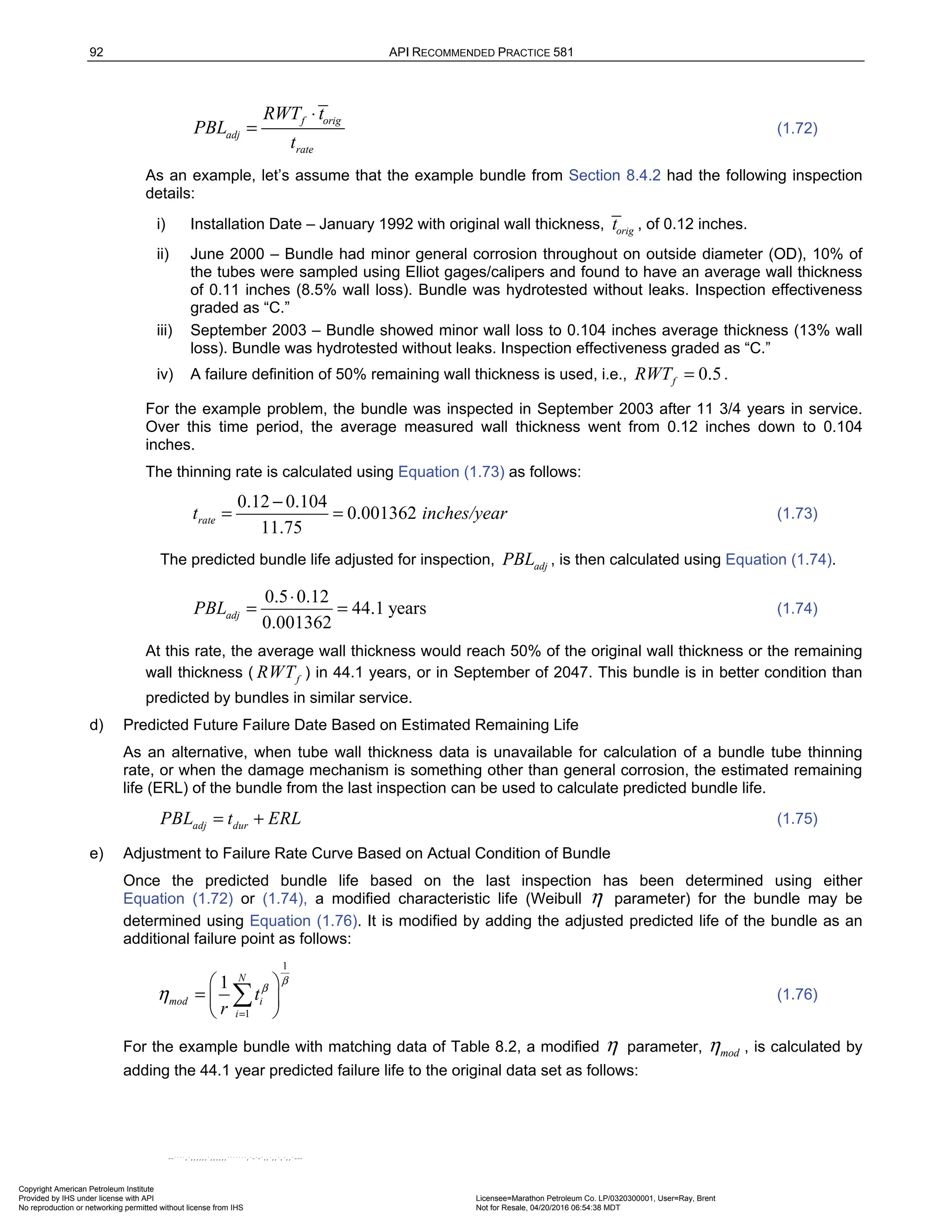 92 API RECOMMENDED PRACTICE 581
f orig
adj
rate
RWT t
PBL
t
⋅
= (1.72)
As an example, let’s assume that the example bundle from Section 8.4.2 had the following inspection
details:
i) Installation Date – January 1992 with original wall thickness, orig
t , of 0.12 inches.
ii) June 2000 – Bundle had minor general corrosion throughout on outside diameter (OD), 10% of
the tubes were sampled using Elliot gages/calipers and found to have an average wall thickness
of 0.11 inches (8.5% wall loss). Bundle was hydrotested without leaks. Inspection effectiveness
graded as “C.”
iii) September 2003 – Bundle showed minor wall loss to 0.104 inches average thickness (13% wall
loss). Bundle was hydrotested without leaks. Inspection effectiveness graded as “C.”
iv) A failure definition of 50% remaining wall thickness is used, i.e., 0.5
f
RWT = .
For the example problem, the bundle was inspected in September 2003 after 11 3/4 years in service.
Over this time period, the average measured wall thickness went from 0.12 inches down to 0.104
inches.
The thinning rate is calculated using Equation (1.73) as follows:
0.12 0.104
0.001362
11.75
rate
t inches/year
−
= = (1.73)
The predicted bundle life adjusted for inspection, adj
PBL , is then calculated using Equation (1.74).
0.5 0.12
44.1 years
0.001362
adj
PBL
⋅
= = (1.74)
At this rate, the average wall thickness would reach 50% of the original wall thickness or the remaining
wall thickness ( f
RWT ) in 44.1 years, or in September of 2047. This bundle is in better condition than
predicted by bundles in similar service.
d) Predicted Future Failure Date Based on Estimated Remaining Life
As an alternative, when tube wall thickness data is unavailable for calculation of a bundle tube thinning
rate, or when the damage mechanism is something other than general corrosion, the estimated remaining
life (ERL) of the bundle from the last inspection can be used to calculate predicted bundle life.
adj dur
PBL t ERL
= + (1.75)
e) Adjustment to Failure Rate Curve Based on Actual Condition of Bundle
Once the predicted bundle life based on the last inspection has been determined using either
Equation (1.72) or (1.74), a modified characteristic life (Weibull η parameter) for the bundle may be
determined using Equation (1.76). It is modified by adding the adjusted predicted life of the bundle as an
additional failure point as follows:
1
1
1 N
mod i
i
t
r
β
β
η
=
 
=  
 
 (1.76)
For the example bundle with matching data of Table 8.2, a modified η parameter, mod
η , is calculated by
adding the 44.1 year predicted failure life to the original data set as follows:
Copyright American Petroleum Institute
Provided by IHS under license with API Licensee=Marathon Petroleum Co. LP/0320300001, User=Ray, Brent
Not for Resale, 04/20/2016 06:54:38 MDT
No reproduction or networking permitted without license from IHS
--````,`,,,,,,`,,,,,,```````,`-`-`,,`,,`,`,,`---
 