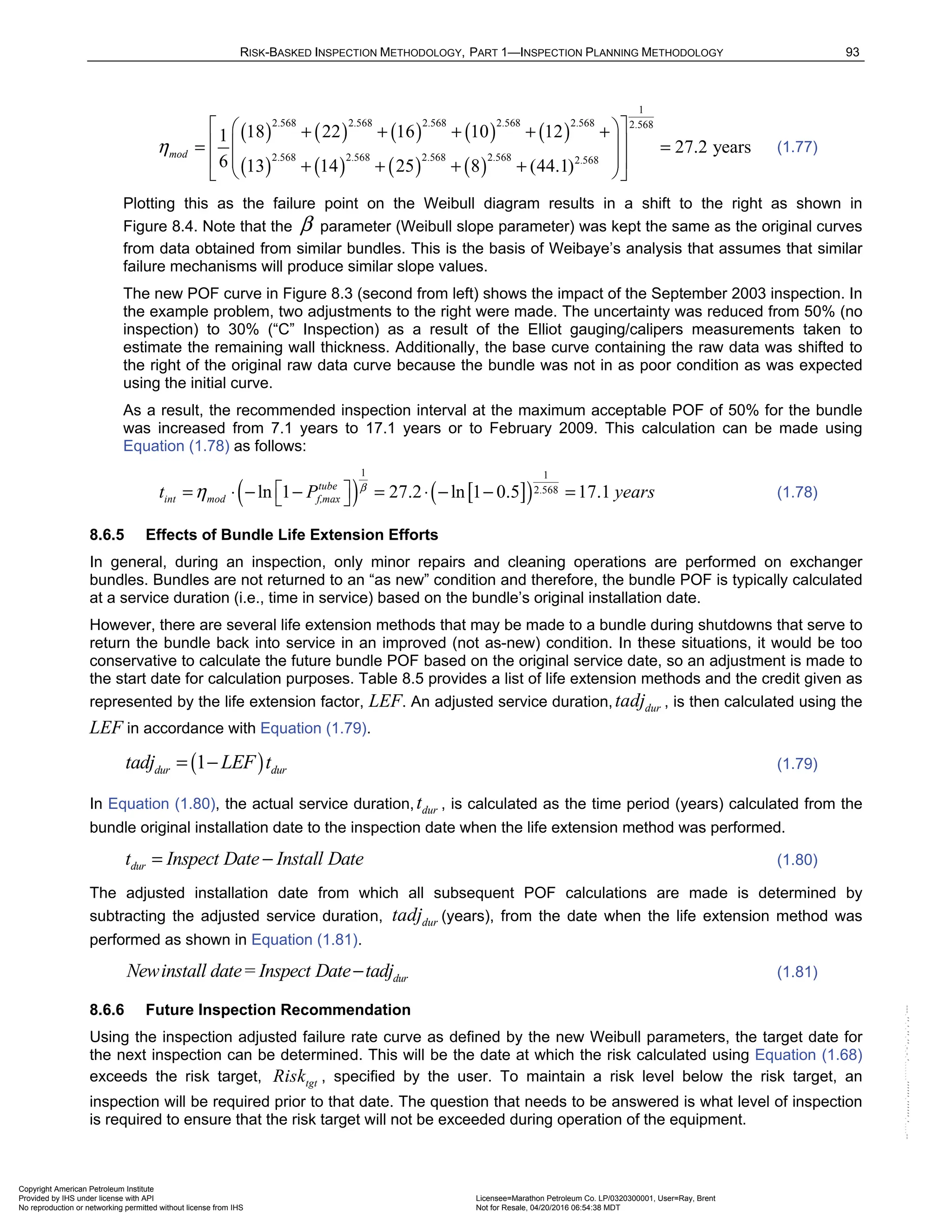 RISK-BASKED INSPECTION METHODOLOGY, PART 1—INSPECTION PLANNING METHODOLOGY 93
( ) ( ) ( ) ( ) ( )
( ) ( ) ( ) ( )
1
2.568 2.568 2.568 2.568 2.568 2.568
2.568 2.568 2.568 2.568 2.568
18 22 16 10 12
1
27.2 years
6 13 14 25 8 (44.1)
mod
η
 
 
+ + + + +
 
 
= =
 
 
+ + + +
 
 
(1.77)
Plotting this as the failure point on the Weibull diagram results in a shift to the right as shown in
Figure 8.4. Note that the β parameter (Weibull slope parameter) was kept the same as the original curves
from data obtained from similar bundles. This is the basis of Weibaye’s analysis that assumes that similar
failure mechanisms will produce similar slope values.
The new POF curve in Figure 8.3 (second from left) shows the impact of the September 2003 inspection. In
the example problem, two adjustments to the right were made. The uncertainty was reduced from 50% (no
inspection) to 30% (“C” Inspection) as a result of the Elliot gauging/calipers measurements taken to
estimate the remaining wall thickness. Additionally, the base curve containing the raw data was shifted to
the right of the original raw data curve because the bundle was not in as poor condition as was expected
using the initial curve.
As a result, the recommended inspection interval at the maximum acceptable POF of 50% for the bundle
was increased from 7.1 years to 17.1 years or to February 2009. This calculation can be made using
Equation (1.78) as follows:
( ) [ ]
( )
1 1
2.568
ln 1 27.2 ln 1 0.5 17.1
tube
int mod f,max
t P years
β
η  
= ⋅ − − = ⋅ − − =
  (1.78)
8.6.5 Effects of Bundle Life Extension Efforts
In general, during an inspection, only minor repairs and cleaning operations are performed on exchanger
bundles. Bundles are not returned to an “as new” condition and therefore, the bundle POF is typically calculated
at a service duration (i.e., time in service) based on the bundle’s original installation date.
However, there are several life extension methods that may be made to a bundle during shutdowns that serve to
return the bundle back into service in an improved (not as-new) condition. In these situations, it would be too
conservative to calculate the future bundle POF based on the original service date, so an adjustment is made to
the start date for calculation purposes. Table 8.5 provides a list of life extension methods and the credit given as
represented by the life extension factor, LEF. An adjusted service duration, dur
tadj , is then calculated using the
LEF in accordance with Equation (1.79).
( )
1
dur dur
tadj LEF t
= − (1.79)
In Equation (1.80), the actual service duration, dur
t , is calculated as the time period (years) calculated from the
bundle original installation date to the inspection date when the life extension method was performed.
dur
t Inspect Date Install Date
= − (1.80)
The adjusted installation date from which all subsequent POF calculations are made is determined by
subtracting the adjusted service duration, dur
tadj (years), from the date when the life extension method was
performed as shown in Equation (1.81).
dur
Newinstall date= Inspect Date tadj
− (1.81)
8.6.6 Future Inspection Recommendation
Using the inspection adjusted failure rate curve as defined by the new Weibull parameters, the target date for
the next inspection can be determined. This will be the date at which the risk calculated using Equation (1.68)
exceeds the risk target, tgt
Risk , specified by the user. To maintain a risk level below the risk target, an
inspection will be required prior to that date. The question that needs to be answered is what level of inspection
is required to ensure that the risk target will not be exceeded during operation of the equipment.
Copyright American Petroleum Institute
Provided by IHS under license with API Licensee=Marathon Petroleum Co. LP/0320300001, User=Ray, Brent
Not for Resale, 04/20/2016 06:54:38 MDT
No reproduction or networking permitted without license from IHS
--````,`,,,,,,`,,,,,,```````,`-`-`,,`,,`,`,,`---
 