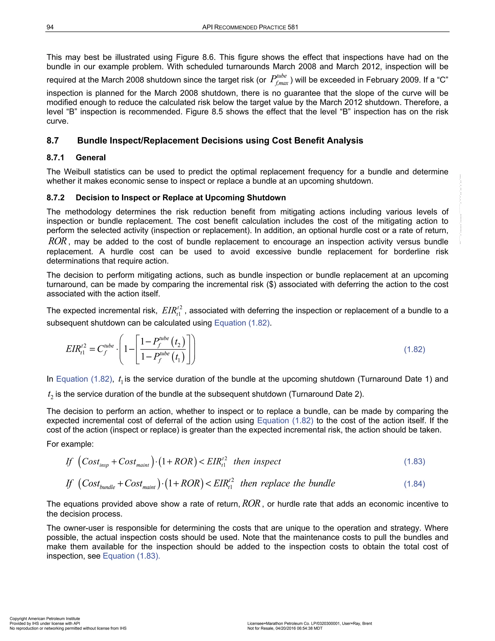 94 API RECOMMENDED PRACTICE 581
This may best be illustrated using Figure 8.6. This figure shows the effect that inspections have had on the
bundle in our example problem. With scheduled turnarounds March 2008 and March 2012, inspection will be
required at the March 2008 shutdown since the target risk (or
tube
f,max
P ) will be exceeded in February 2009. If a “C”
inspection is planned for the March 2008 shutdown, there is no guarantee that the slope of the curve will be
modified enough to reduce the calculated risk below the target value by the March 2012 shutdown. Therefore, a
level “B” inspection is recommended. Figure 8.5 shows the effect that the level “B” inspection has on the risk
curve.
8.7 Bundle Inspect/Replacement Decisions using Cost Benefit Analysis
8.7.1 General
The Weibull statistics can be used to predict the optimal replacement frequency for a bundle and determine
whether it makes economic sense to inspect or replace a bundle at an upcoming shutdown.
8.7.2 Decision to Inspect or Replace at Upcoming Shutdown
The methodology determines the risk reduction benefit from mitigating actions including various levels of
inspection or bundle replacement. The cost benefit calculation includes the cost of the mitigating action to
perform the selected activity (inspection or replacement). In addition, an optional hurdle cost or a rate of return,
ROR, may be added to the cost of bundle replacement to encourage an inspection activity versus bundle
replacement. A hurdle cost can be used to avoid excessive bundle replacement for borderline risk
determinations that require action.
The decision to perform mitigating actions, such as bundle inspection or bundle replacement at an upcoming
turnaround, can be made by comparing the incremental risk ($) associated with deferring the action to the cost
associated with the action itself.
The expected incremental risk,
2
1
t
t
EIR , associated with deferring the inspection or replacement of a bundle to a
subsequent shutdown can be calculated using Equation (1.82).
( )
( )
2
2
1
1
1
1
1
tube
f
t tube
t f tube
f
P t
EIR C
P t
 
 
−
= ⋅ −
 
 
 
−
 
 
 
(1.82)
In Equation (1.82), 1
t is the service duration of the bundle at the upcoming shutdown (Turnaround Date 1) and
2
t is the service duration of the bundle at the subsequent shutdown (Turnaround Date 2).
The decision to perform an action, whether to inspect or to replace a bundle, can be made by comparing the
expected incremental cost of deferral of the action using Equation (1.82) to the cost of the action itself. If the
cost of the action (inspect or replace) is greater than the expected incremental risk, the action should be taken.
For example:
( ) ( ) 2
1
1 t
insp maint t
If Cost Cost ROR EIR then inspect
+ ⋅ + < (1.83)
( ) ( ) 2
1
1 t
bundle maint t
If Cost Cost ROR EIR then replace the bundle
+ ⋅ + < (1.84)
The equations provided above show a rate of return, ROR, or hurdle rate that adds an economic incentive to
the decision process.
The owner-user is responsible for determining the costs that are unique to the operation and strategy. Where
possible, the actual inspection costs should be used. Note that the maintenance costs to pull the bundles and
make them available for the inspection should be added to the inspection costs to obtain the total cost of
inspection, see Equation (1.83).
Copyright American Petroleum Institute
Provided by IHS under license with API Licensee=Marathon Petroleum Co. LP/0320300001, User=Ray, Brent
Not for Resale, 04/20/2016 06:54:38 MDT
No reproduction or networking permitted without license from IHS
--````,`,,,,,,`,,,,,,```````,`-`-`,,`,,`,`,,`---
 