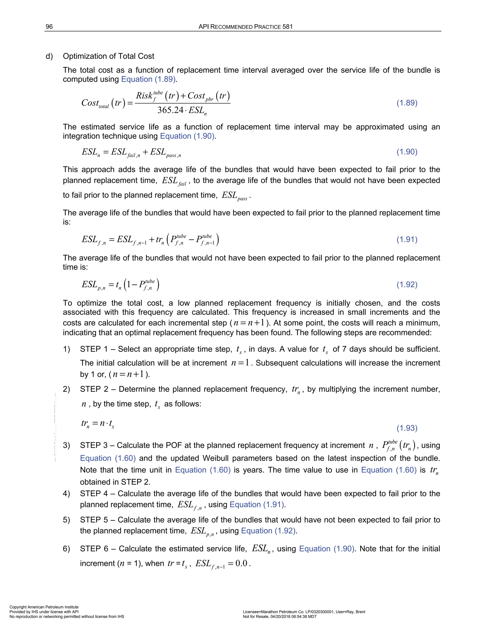 96 API RECOMMENDED PRACTICE 581
d) Optimization of Total Cost
The total cost as a function of replacement time interval averaged over the service life of the bundle is
computed using Equation (1.89).
( )
( ) ( )
365.24
tube
f pbr
total
n
Risk tr Cost tr
Cost tr
ESL
+
=
⋅
(1.89)
The estimated service life as a function of replacement time interval may be approximated using an
integration technique using Equation (1.90).
, ,
n fail n pass n
ESL ESL ESL
= + (1.90)
This approach adds the average life of the bundles that would have been expected to fail prior to the
planned replacement time, fail
ESL , to the average life of the bundles that would not have been expected
to fail prior to the planned replacement time, pass
ESL .
The average life of the bundles that would have been expected to fail prior to the planned replacement time
is:
( )
, , 1 , , 1
tube tube
f n f n n f n f n
ESL ESL tr P P
− −
= + − (1.91)
The average life of the bundles that would not have been expected to fail prior to the planned replacement
time is:
( )
, ,
1 tube
p n n f n
ESL t P
= − (1.92)
To optimize the total cost, a low planned replacement frequency is initially chosen, and the costs
associated with this frequency are calculated. This frequency is increased in small increments and the
costs are calculated for each incremental step ( 1
n n
= + ). At some point, the costs will reach a minimum,
indicating that an optimal replacement frequency has been found. The following steps are recommended:
1) STEP 1 – Select an appropriate time step, s
t , in days. A value for s
t of 7 days should be sufficient.
The initial calculation will be at increment 1
n = . Subsequent calculations will increase the increment
by 1 or, ( 1
n n
= + ).
2) STEP 2 – Determine the planned replacement frequency, n
tr , by multiplying the increment number,
n , by the time step, s
t as follows:
n s
tr n t
= ⋅ (1.93)
3) STEP 3 – Calculate the POF at the planned replacement frequency at increment n , ( )
,
tube
f n n
P tr , using
Equation (1.60) and the updated Weibull parameters based on the latest inspection of the bundle.
Note that the time unit in Equation (1.60) is years. The time value to use in Equation (1.60) is n
tr
obtained in STEP 2.
4) STEP 4 – Calculate the average life of the bundles that would have been expected to fail prior to the
planned replacement time, ,
f n
ESL , using Equation (1.91).
5) STEP 5 – Calculate the average life of the bundles that would have not been expected to fail prior to
the planned replacement time, ,
p n
ESL , using Equation (1.92).
6) STEP 6 – Calculate the estimated service life, n
ESL , using Equation (1.90). Note that for the initial
increment (n = 1), when tr = s
t , , 1 0.0
f n
ESL − = .
Copyright American Petroleum Institute
Provided by IHS under license with API Licensee=Marathon Petroleum Co. LP/0320300001, User=Ray, Brent
Not for Resale, 04/20/2016 06:54:38 MDT
No reproduction or networking permitted without license from IHS
--````,`,,,,,,`,,,,,,```````,`-`-`,,`,,`,`,,`---
 