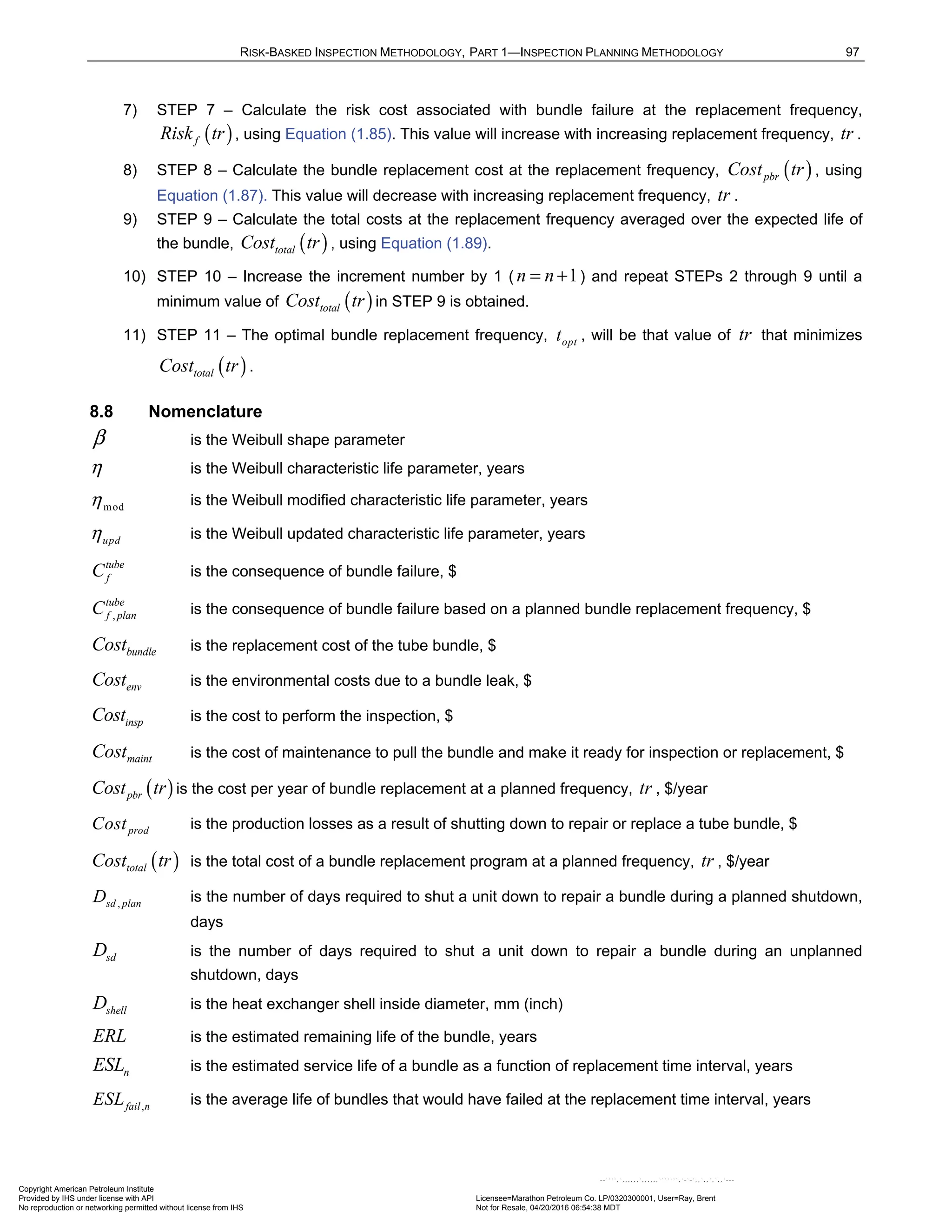 RISK-BASKED INSPECTION METHODOLOGY, PART 1—INSPECTION PLANNING METHODOLOGY 97
7) STEP 7 – Calculate the risk cost associated with bundle failure at the replacement frequency,
( )
f
Risk tr , using Equation (1.85). This value will increase with increasing replacement frequency, tr .
8) STEP 8 – Calculate the bundle replacement cost at the replacement frequency, ( )
pbr
Cost tr , using
Equation (1.87). This value will decrease with increasing replacement frequency, tr .
9) STEP 9 – Calculate the total costs at the replacement frequency averaged over the expected life of
the bundle, ( )
total
Cost tr , using Equation (1.89).
10) STEP 10 – Increase the increment number by 1 ( 1
n n
= + ) and repeat STEPs 2 through 9 until a
minimum value of ( )
total
Cost tr in STEP 9 is obtained.
11) STEP 11 – The optimal bundle replacement frequency, opt
t , will be that value of tr that minimizes
( )
total
Cost tr .
8.8 Nomenclature
β is the Weibull shape parameter
η is the Weibull characteristic life parameter, years
mod
η is the Weibull modified characteristic life parameter, years
upd
η is the Weibull updated characteristic life parameter, years
tube
f
C is the consequence of bundle failure, $
,
tube
f plan
C is the consequence of bundle failure based on a planned bundle replacement frequency, $
bundle
Cost is the replacement cost of the tube bundle, $
env
Cost is the environmental costs due to a bundle leak, $
insp
Cost is the cost to perform the inspection, $
maint
Cost is the cost of maintenance to pull the bundle and make it ready for inspection or replacement, $
( )
pbr
Cost tr is the cost per year of bundle replacement at a planned frequency, tr , $/year
prod
Cost is the production losses as a result of shutting down to repair or replace a tube bundle, $
( )
total
Cost tr is the total cost of a bundle replacement program at a planned frequency, tr , $/year
,
sd plan
D is the number of days required to shut a unit down to repair a bundle during a planned shutdown,
days
sd
D is the number of days required to shut a unit down to repair a bundle during an unplanned
shutdown, days
shell
D is the heat exchanger shell inside diameter, mm (inch)
ERL is the estimated remaining life of the bundle, years
n
ESL is the estimated service life of a bundle as a function of replacement time interval, years
,
fail n
ESL is the average life of bundles that would have failed at the replacement time interval, years
Copyright American Petroleum Institute
Provided by IHS under license with API Licensee=Marathon Petroleum Co. LP/0320300001, User=Ray, Brent
Not for Resale, 04/20/2016 06:54:38 MDT
No reproduction or networking permitted without license from IHS
--````,`,,,,,,`,,,,,,```````,`-`-`,,`,,`,`,,`---
 