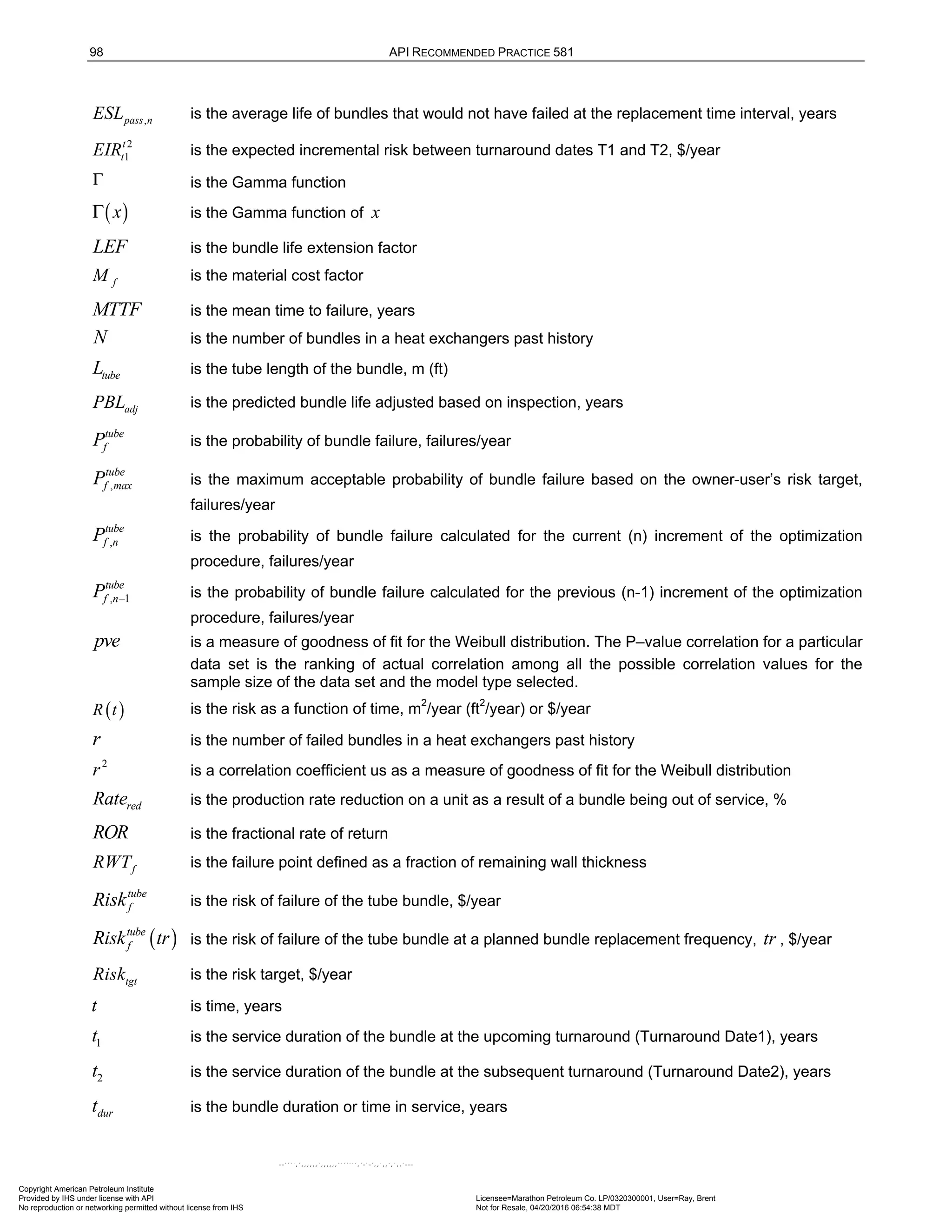 98 API RECOMMENDED PRACTICE 581
,
pass n
ESL is the average life of bundles that would not have failed at the replacement time interval, years
2
1
t
t
EIR is the expected incremental risk between turnaround dates T1 and T2, $/year
Γ is the Gamma function
( )
x
Γ is the Gamma function of x
LEF is the bundle life extension factor
f
M is the material cost factor
MTTF is the mean time to failure, years
N is the number of bundles in a heat exchangers past history
tube
L is the tube length of the bundle, m (ft)
adj
PBL is the predicted bundle life adjusted based on inspection, years
tube
f
P is the probability of bundle failure, failures/year
,
tube
f max
P is the maximum acceptable probability of bundle failure based on the owner-user’s risk target,
failures/year
,
tube
f n
P is the probability of bundle failure calculated for the current (n) increment of the optimization
procedure, failures/year
, 1
tube
f n
P − is the probability of bundle failure calculated for the previous (n-1) increment of the optimization
procedure, failures/year
pve is a measure of goodness of fit for the Weibull distribution. The P–value correlation for a particular
data set is the ranking of actual correlation among all the possible correlation values for the
sample size of the data set and the model type selected.
( )
R t is the risk as a function of time, m2
/year (ft2
/year) or $/year
r is the number of failed bundles in a heat exchangers past history
2
r is a correlation coefficient us as a measure of goodness of fit for the Weibull distribution
red
Rate is the production rate reduction on a unit as a result of a bundle being out of service, %
ROR is the fractional rate of return
f
RWT is the failure point defined as a fraction of remaining wall thickness
tube
f
Risk is the risk of failure of the tube bundle, $/year
( )
tube
f
Risk tr is the risk of failure of the tube bundle at a planned bundle replacement frequency, tr , $/year
tgt
Risk is the risk target, $/year
t is time, years
1
t is the service duration of the bundle at the upcoming turnaround (Turnaround Date1), years
2
t is the service duration of the bundle at the subsequent turnaround (Turnaround Date2), years
dur
t is the bundle duration or time in service, years
Copyright American Petroleum Institute
Provided by IHS under license with API Licensee=Marathon Petroleum Co. LP/0320300001, User=Ray, Brent
Not for Resale, 04/20/2016 06:54:38 MDT
No reproduction or networking permitted without license from IHS
--````,`,,,,,,`,,,,,,```````,`-`-`,,`,,`,`,,`---
 