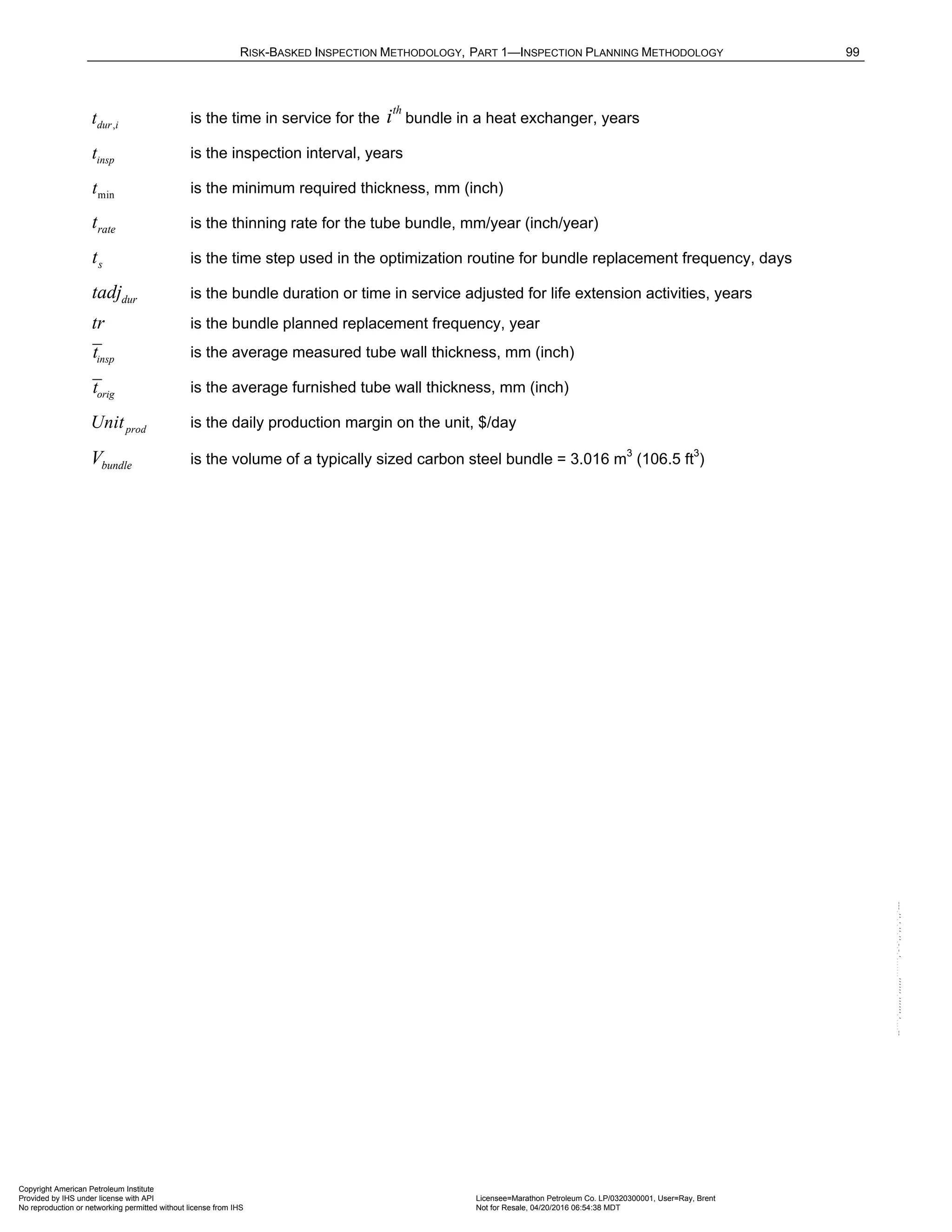 RISK-BASKED INSPECTION METHODOLOGY, PART 1—INSPECTION PLANNING METHODOLOGY 99
,
dur i
t is the time in service for the
th
i bundle in a heat exchanger, years
insp
t is the inspection interval, years
min
t is the minimum required thickness, mm (inch)
rate
t is the thinning rate for the tube bundle, mm/year (inch/year)
s
t is the time step used in the optimization routine for bundle replacement frequency, days
dur
tadj is the bundle duration or time in service adjusted for life extension activities, years
tr is the bundle planned replacement frequency, year
insp
t is the average measured tube wall thickness, mm (inch)
orig
t is the average furnished tube wall thickness, mm (inch)
prod
Unit is the daily production margin on the unit, $/day
bundle
V is the volume of a typically sized carbon steel bundle = 3.016 m3
(106.5 ft3
)
Copyright American Petroleum Institute
Provided by IHS under license with API Licensee=Marathon Petroleum Co. LP/0320300001, User=Ray, Brent
Not for Resale, 04/20/2016 06:54:38 MDT
No reproduction or networking permitted without license from IHS
--````,`,,,,,,`,,,,,,```````,`-`-`,,`,,`,`,,`---
 