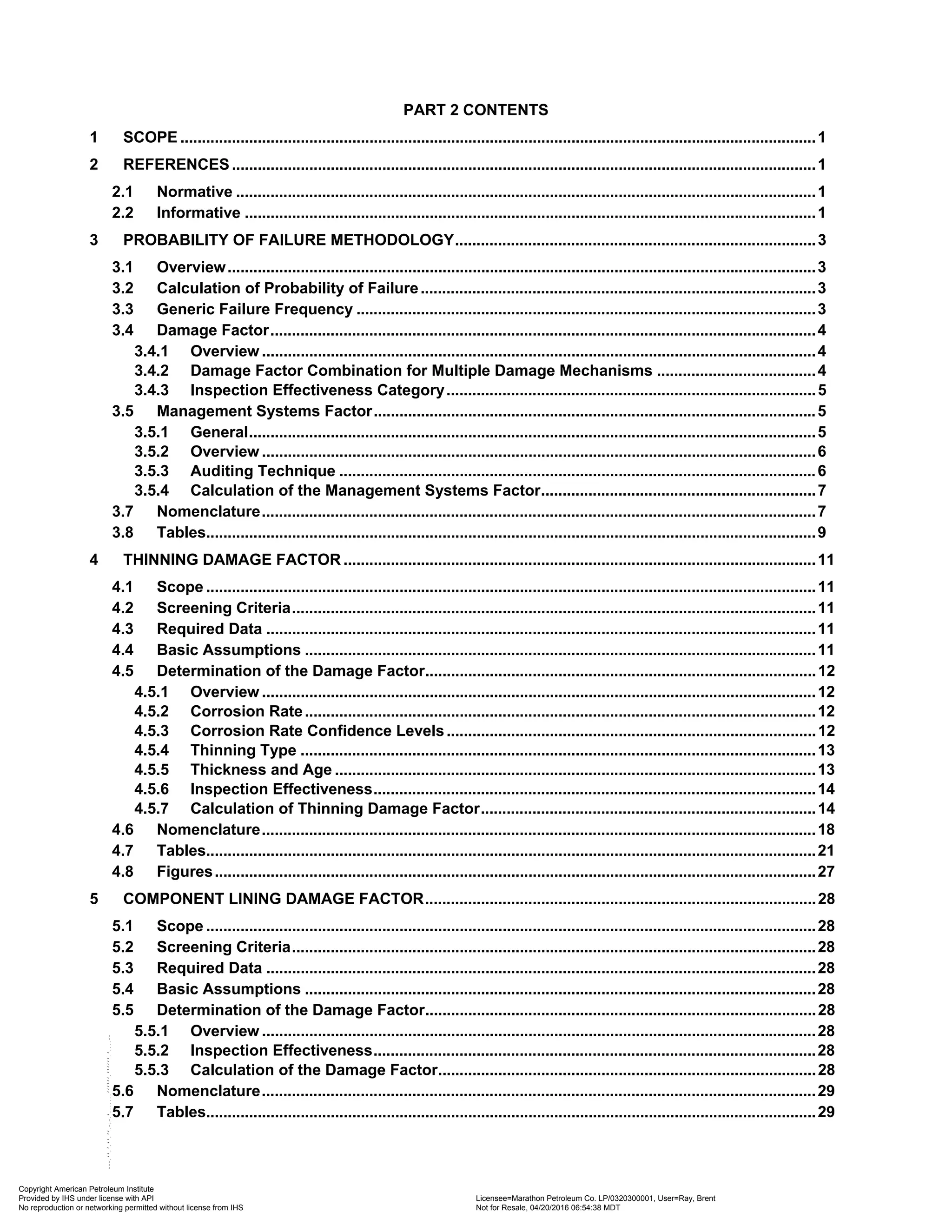 PART 2 CONTENTS
1 SCOPE ....................................................................................................................................................1
2 REFERENCES........................................................................................................................................1
2.1 Normative .......................................................................................................................................1
2.2 Informative .....................................................................................................................................1
3 PROBABILITY OF FAILURE METHODOLOGY....................................................................................3
3.1 Overview.........................................................................................................................................3
3.2 Calculation of Probability of Failure............................................................................................3
3.3 Generic Failure Frequency ...........................................................................................................3
3.4 Damage Factor...............................................................................................................................4
3.4.1 Overview .................................................................................................................................4
3.4.2 Damage Factor Combination for Multiple Damage Mechanisms .....................................4
3.4.3 Inspection Effectiveness Category......................................................................................5
3.5 Management Systems Factor.......................................................................................................5
3.5.1 General....................................................................................................................................5
3.5.2 Overview .................................................................................................................................6
3.5.3 Auditing Technique ...............................................................................................................6
3.5.4 Calculation of the Management Systems Factor................................................................7
3.7 Nomenclature.................................................................................................................................7
3.8 Tables..............................................................................................................................................9
4 THINNING DAMAGE FACTOR ..............................................................................................................11
4.1 Scope ..............................................................................................................................................11
4.2 Screening Criteria..........................................................................................................................11
4.3 Required Data ................................................................................................................................11
4.4 Basic Assumptions .......................................................................................................................11
4.5 Determination of the Damage Factor...........................................................................................12
4.5.1 Overview .................................................................................................................................12
4.5.2 Corrosion Rate.......................................................................................................................12
4.5.3 Corrosion Rate Confidence Levels......................................................................................12
4.5.4 Thinning Type ........................................................................................................................13
4.5.5 Thickness and Age ................................................................................................................13
4.5.6 Inspection Effectiveness.......................................................................................................14
4.5.7 Calculation of Thinning Damage Factor..............................................................................14
4.6 Nomenclature.................................................................................................................................18
4.7 Tables..............................................................................................................................................21
4.8 Figures............................................................................................................................................27
5 COMPONENT LINING DAMAGE FACTOR...........................................................................................28
5.1 Scope ..............................................................................................................................................28
5.2 Screening Criteria..........................................................................................................................28
5.3 Required Data ................................................................................................................................28
5.4 Basic Assumptions .......................................................................................................................28
5.5 Determination of the Damage Factor...........................................................................................28
5.5.1 Overview .................................................................................................................................28
5.5.2 Inspection Effectiveness.......................................................................................................28
5.5.3 Calculation of the Damage Factor........................................................................................28
5.6 Nomenclature.................................................................................................................................29
5.7 Tables..............................................................................................................................................29
Copyright American Petroleum Institute
Provided by IHS under license with API Licensee=Marathon Petroleum Co. LP/0320300001, User=Ray, Brent
Not for Resale, 04/20/2016 06:54:38 MDT
No reproduction or networking permitted without license from IHS
--````,`,,,,,,`,,,,,,```````,`-`-`,,`,,`,`,,`---
 