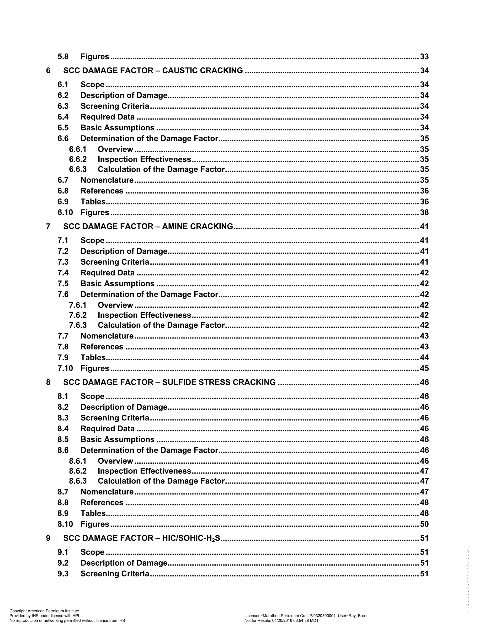 5.8 Figures............................................................................................................................................33
6 SCC DAMAGE FACTOR – CAUSTIC CRACKING ...............................................................................34
6.1 Scope ..............................................................................................................................................34
6.2 Description of Damage..................................................................................................................34
6.3 Screening Criteria..........................................................................................................................34
6.4 Required Data ................................................................................................................................34
6.5 Basic Assumptions .......................................................................................................................34
6.6 Determination of the Damage Factor...........................................................................................35
6.6.1 Overview .................................................................................................................................35
6.6.2 Inspection Effectiveness.......................................................................................................35
6.6.3 Calculation of the Damage Factor........................................................................................35
6.7 Nomenclature.................................................................................................................................35
6.8 References .....................................................................................................................................36
6.9 Tables..............................................................................................................................................36
6.10 Figures............................................................................................................................................38
7 SCC DAMAGE FACTOR – AMINE CRACKING....................................................................................41
7.1 Scope ..............................................................................................................................................41
7.2 Description of Damage..................................................................................................................41
7.3 Screening Criteria..........................................................................................................................41
7.4 Required Data ................................................................................................................................42
7.5 Basic Assumptions .......................................................................................................................42
7.6 Determination of the Damage Factor...........................................................................................42
7.6.1 Overview .................................................................................................................................42
7.6.2 Inspection Effectiveness.......................................................................................................42
7.6.3 Calculation of the Damage Factor........................................................................................42
7.7 Nomenclature.................................................................................................................................43
7.8 References .....................................................................................................................................43
7.9 Tables..............................................................................................................................................44
7.10 Figures............................................................................................................................................45
8 SCC DAMAGE FACTOR – SULFIDE STRESS CRACKING ................................................................46
8.1 Scope ..............................................................................................................................................46
8.2 Description of Damage..................................................................................................................46
8.3 Screening Criteria..........................................................................................................................46
8.4 Required Data ................................................................................................................................46
8.5 Basic Assumptions .......................................................................................................................46
8.6 Determination of the Damage Factor...........................................................................................46
8.6.1 Overview .................................................................................................................................46
8.6.2 Inspection Effectiveness.......................................................................................................47
8.6.3 Calculation of the Damage Factor........................................................................................47
8.7 Nomenclature.................................................................................................................................47
8.8 References .....................................................................................................................................48
8.9 Tables..............................................................................................................................................48
8.10 Figures............................................................................................................................................50
9 SCC DAMAGE FACTOR – HIC/SOHIC-H2S..........................................................................................51
9.1 Scope ..............................................................................................................................................51
9.2 Description of Damage..................................................................................................................51
9.3 Screening Criteria..........................................................................................................................51
Copyright American Petroleum Institute
Provided by IHS under license with API Licensee=Marathon Petroleum Co. LP/0320300001, User=Ray, Brent
Not for Resale, 04/20/2016 06:54:38 MDT
No reproduction or networking permitted without license from IHS
--````,`,,,,,,`,,,,,,```````,`-`-`,,`,,`,`,,`---
 